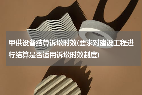 甲供设备结算诉讼时效(要求对建设工程进行结算是否适用诉讼时效制度)
