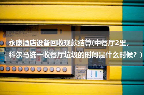永康酒店设备回收现款结算(中餐厅2里，科尔马统一收餐厅垃圾的时间是什么时候？)