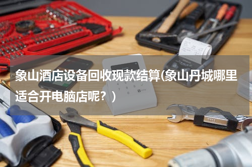 象山酒店设备回收现款结算(象山丹城哪里适合开电脑店呢？)