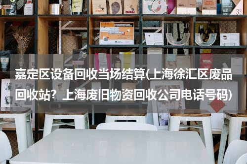 嘉定区设备回收当场结算(上海徐汇区废品回收站？上海废旧物资回收公司电话号码)