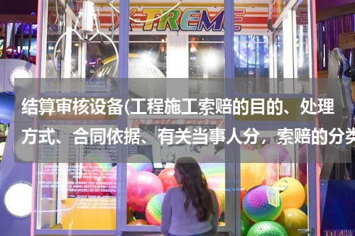 结算审核设备(工程施工索赔的目的、处理方式、合同依据、有关当事人分，索赔的分类有哪些？)