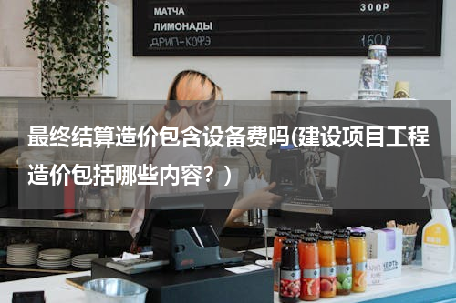 最终结算造价包含设备费吗(建设项目工程造价包括哪些内容？)