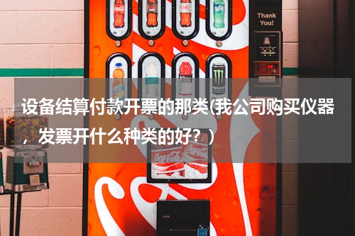 设备结算付款开票的那类(我公司购买仪器，发票开什么种类的好？)