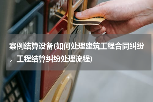 案例结算设备(如何处理建筑工程合同纠纷，工程结算纠纷处理流程)