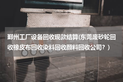 鄞州工厂设备回收现款结算(东莞废砂轮回收橡皮布回收染料回收颜料回收公司？)