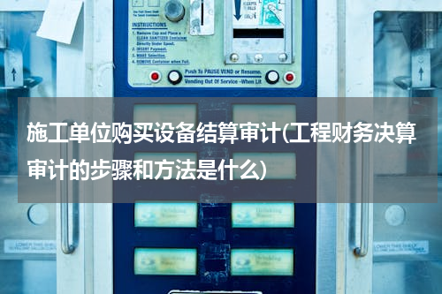 施工单位购买设备结算审计(工程财务决算审计的步骤和方法是什么)
