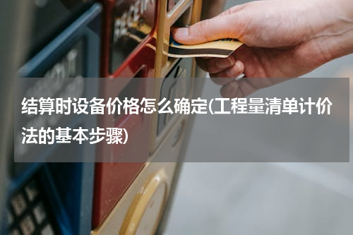 结算时设备价格怎么确定(工程量清单计价法的基本步骤)