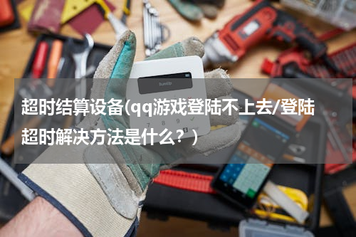 超时结算设备(qq游戏登陆不上去/登陆超时解决方法是什么？)
