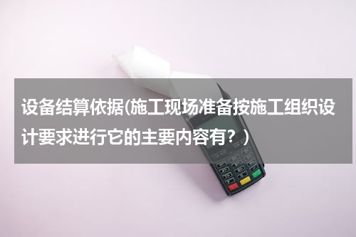 设备结算依据(施工现场准备按施工组织设计要求进行它的主要内容有？)