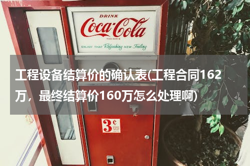 工程设备结算价的确认表(工程合同162万，最终结算价160万怎么处理啊)