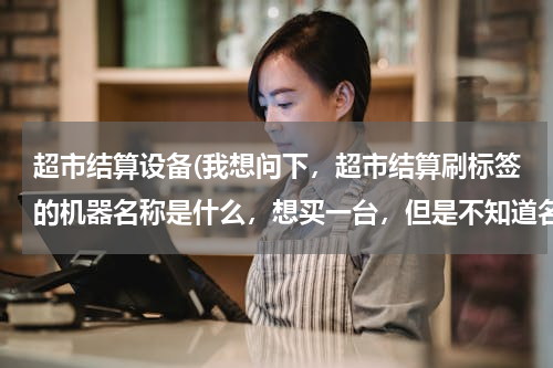 超市结算设备(我想问下，超市结算刷标签的机器名称是什么，想买一台，但是不知道名称百度)