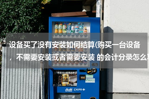 设备买了没有安装如何结算(购买一台设备，不需要安装或者需要安装 的会计分录怎么写)