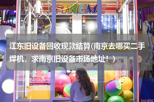 江东旧设备回收现款结算(南京去哪买二手焊机，求南京旧设备市场地址！)
