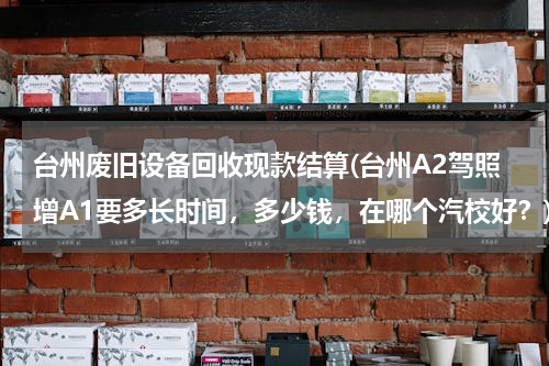 台州废旧设备回收现款结算(台州A2驾照增A1要多长时间，多少钱，在哪个汽校好？)