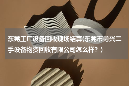 东莞工厂设备回收现场结算(东莞市勇兴二手设备物资回收有限公司怎么样？)