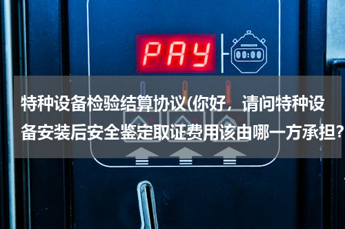 特种设备检验结算协议(你好，请问特种设备安装后安全鉴定取证费用该由哪一方承担？若建设方承担有没有相应的条款、规范依据？)