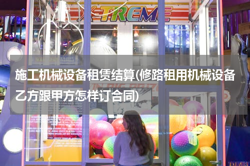施工机械设备租赁结算(修路租用机械设备乙方跟甲方怎样订合同)