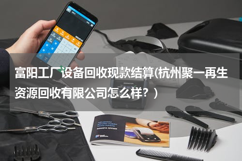 富阳工厂设备回收现款结算(杭州聚一再生资源回收有限公司怎么样？)