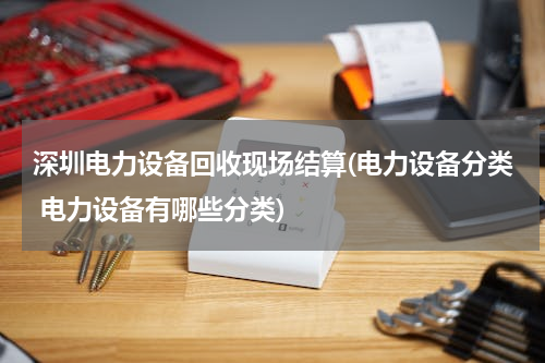 深圳电力设备回收现场结算(电力设备分类 电力设备有哪些分类)