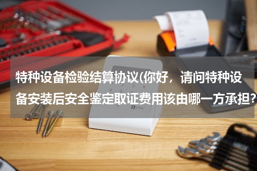 特种设备检验结算协议(你好，请问特种设备安装后安全鉴定取证费用该由哪一方承担？若建设方承担有没有相应的条款、规范依据？)