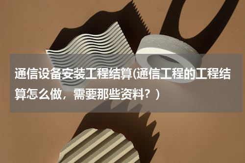 通信设备安装工程结算(通信工程的工程结算怎么做，需要那些资料？)