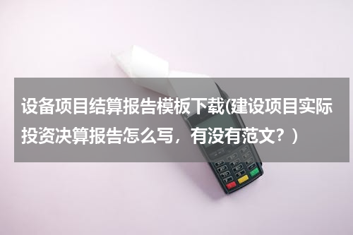 设备项目结算报告模板下载(建设项目实际投资决算报告怎么写，有没有范文？)