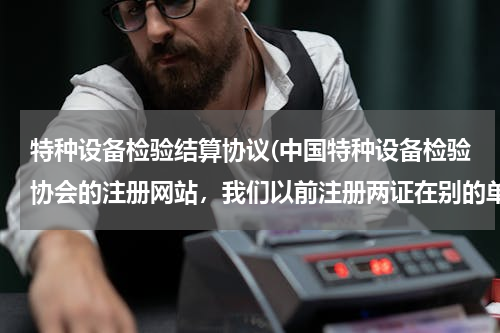 特种设备检验结算协议(中国特种设备检验协会的注册网站，我们以前注册两证在别的单位，现在要变更到另一个单位，这个流程是怎样)