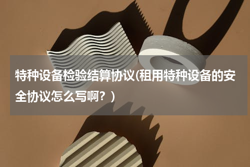 特种设备检验结算协议(租用特种设备的安全协议怎么写啊？)
