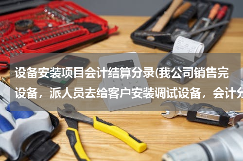 设备安装项目会计结算分录(我公司销售完设备，派人员去给客户安装调试设备，会计分录怎么做？)