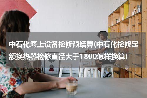 中石化海上设备检修预结算(中石化检修定额换热器检修直径大于1800怎样换算)