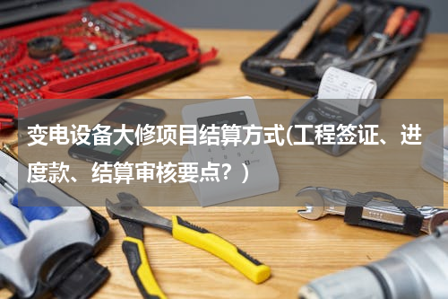 变电设备大修项目结算方式(工程签证、进度款、结算审核要点？)