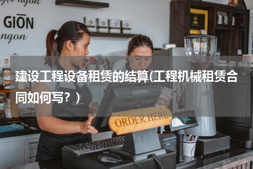 建设工程设备租赁的结算(工程机械租赁合同如何写？)