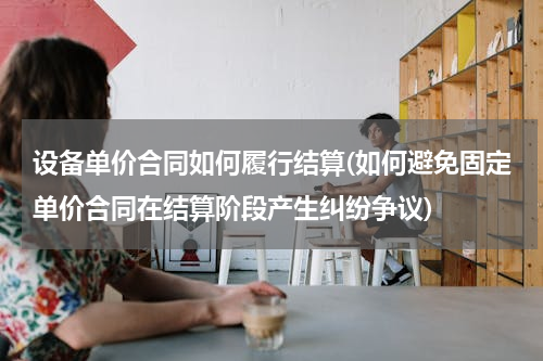 设备单价合同如何履行结算(如何避免固定单价合同在结算阶段产生纠纷争议)