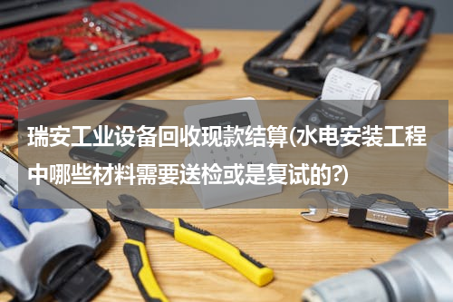 瑞安工业设备回收现款结算(水电安装工程中哪些材料需要送检或是复试的?)