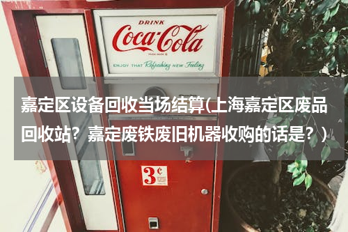 嘉定区设备回收当场结算(上海嘉定区废品回收站？嘉定废铁废旧机器收购的话是？)
