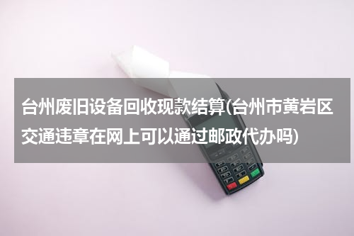 台州废旧设备回收现款结算(台州市黄岩区交通违章在网上可以通过邮政代办吗)