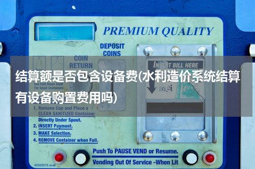 结算额是否包含设备费(水利造价系统结算有设备购置费用吗)