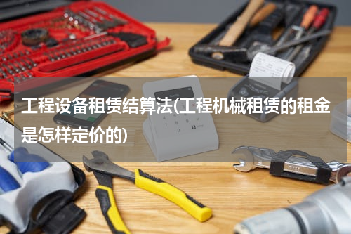 工程设备租赁结算法(工程机械租赁的租金是怎样定价的)