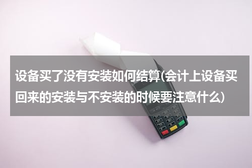 设备买了没有安装如何结算(会计上设备买回来的安装与不安装的时候要注意什么)