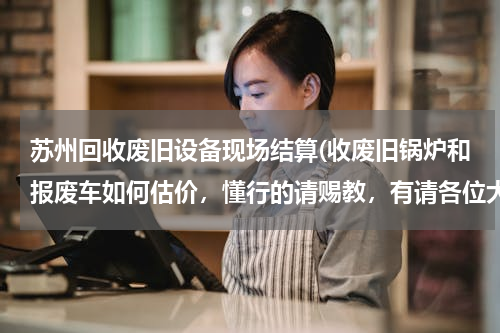 苏州回收废旧设备现场结算(收废旧锅炉和报废车如何估价，懂行的请赐教，有请各位大虾踊跃发言。。。。。。)