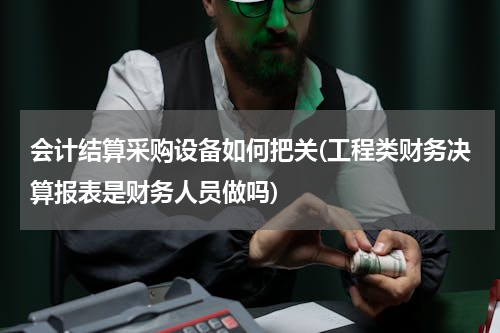 会计结算采购设备如何把关(工程类财务决算报表是财务人员做吗)