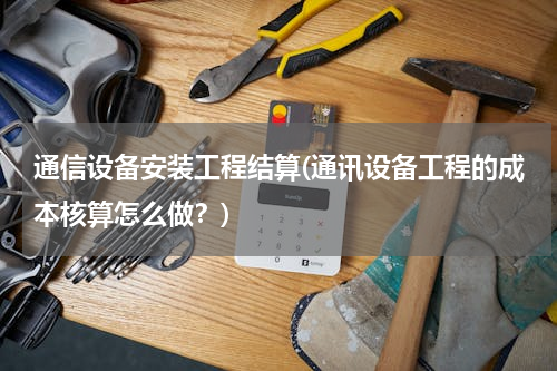 通信设备安装工程结算(通讯设备工程的成本核算怎么做？)