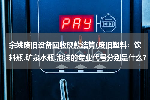 余姚废旧设备回收现款结算(废旧塑料：饮料瓶.矿泉水瓶.泡沫的专业代号分别是什么？)