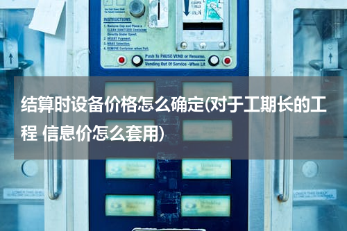 结算时设备价格怎么确定(对于工期长的工程 信息价怎么套用)