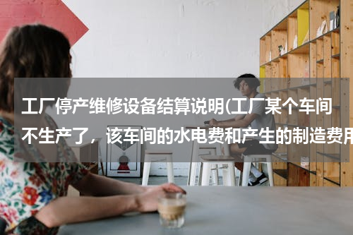 工厂停产维修设备结算说明(工厂某个车间不生产了，该车间的水电费和产生的制造费用怎么分摊啊？)