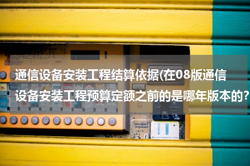 通信设备安装工程结算依据(在08版通信设备安装工程预算定额之前的是哪年版本的？)