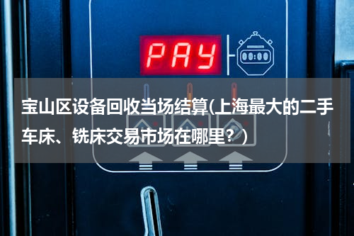 宝山区设备回收当场结算(上海最大的二手车床、铣床交易市场在哪里？)