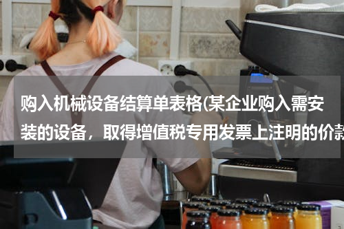 购入机械设备结算单表格(某企业购入需安装的设备，取得增值税专用发票上注明的价款的设备买家50 000，增值税8 500，支)