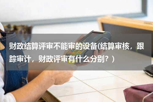 财政结算评审不能审的设备(结算审核，跟踪审计，财政评审有什么分别？)
