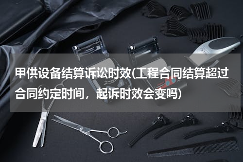 甲供设备结算诉讼时效(工程合同结算超过合同约定时间，起诉时效会变吗)